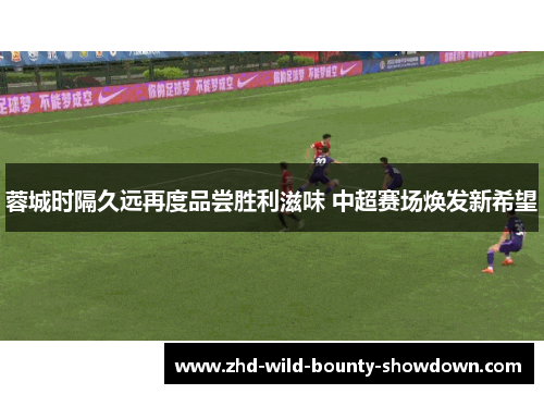 蓉城时隔久远再度品尝胜利滋味 中超赛场焕发新希望