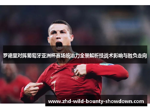 罗德里对阵葡萄牙亚洲杯赛场统治力全景解析技战术影响与胜负走向