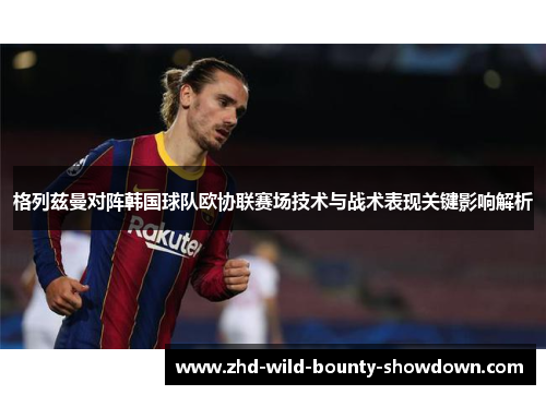 格列兹曼对阵韩国球队欧协联赛场技术与战术表现关键影响解析