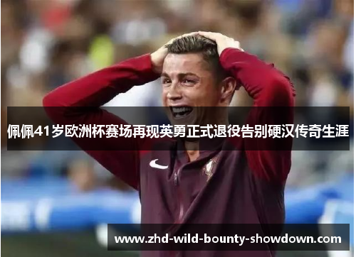 佩佩41岁欧洲杯赛场再现英勇正式退役告别硬汉传奇生涯